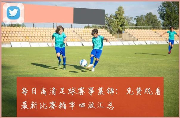 每日高清足球赛事集锦:免费观看最新比赛精华回放汇总