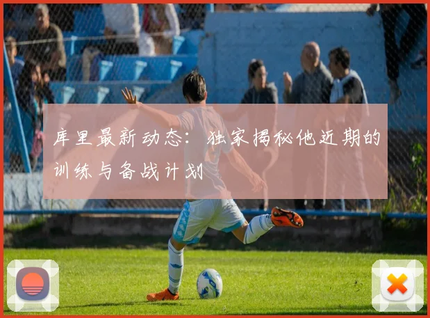 库里最新动态:独家揭秘他近期的训练与备战计划