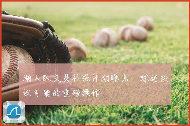 湖人队交易补强计划曝光，球迷热议可能的重磅操作
