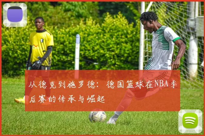 从德克到施罗德：德国篮球在NBA季后赛的传承与崛起