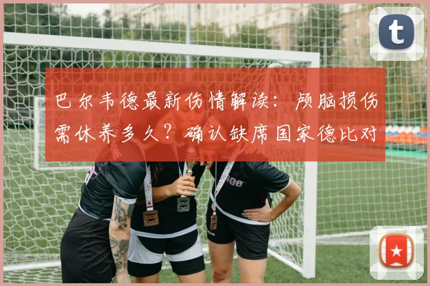 巴尔韦德最新伤情解读:颅脑损伤需休养多久?确认缺席国家德比对皇马有何影响