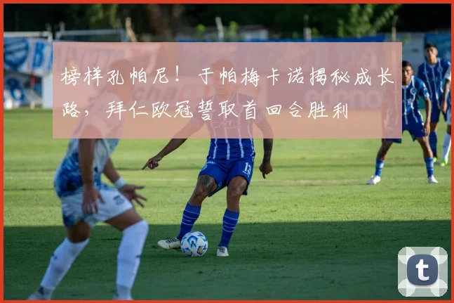 榜样孔帕尼！于帕梅卡诺揭秘成长路，拜仁欧冠誓取首回合胜利