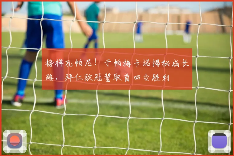 榜样孔帕尼!于帕梅卡诺揭秘成长路,拜仁欧冠誓取首回合胜利