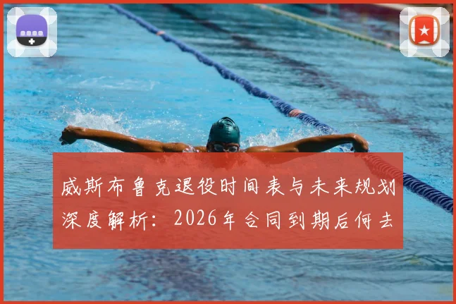 威斯布鲁克退役时间表与未来规划深度解析:2026年合同到期后何去何从?