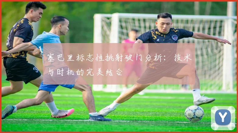 塞巴里标志性挑射破门分析：技术与时机的完美结合