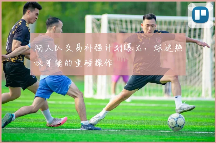 湖人队交易补强计划曝光,球迷热议可能的重磅操作