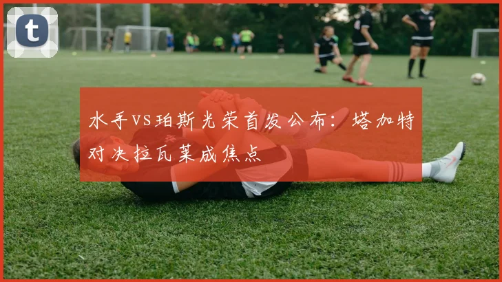 水手vs珀斯光荣首发公布:塔加特对决拉瓦莱成焦点
