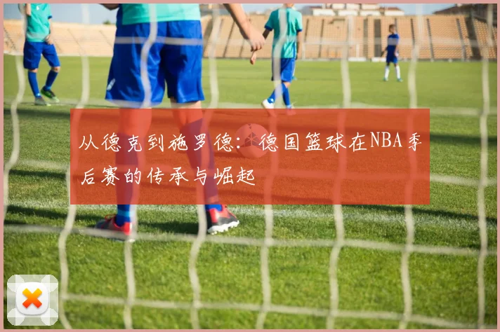 从德克到施罗德:德国篮球在NBA季后赛的传承与崛起