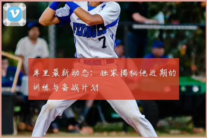 库里最新动态:独家揭秘他近期的训练与备战计划