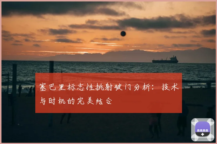 塞巴里标志性挑射破门分析:技术与时机的完美结合